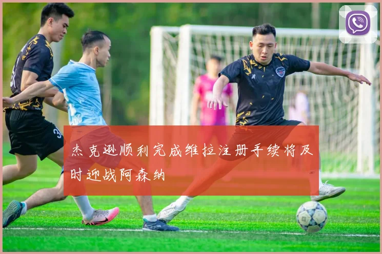 杰克逊顺利完成维拉注册手续将及时迎战阿森纳